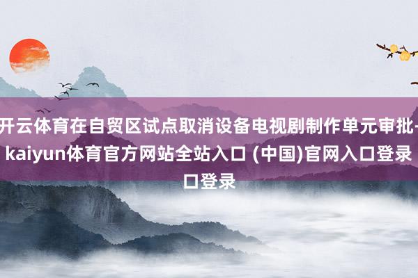 开云体育在自贸区试点取消设备电视剧制作单元审批-kaiyun体育官方网站全站入口 (中国)官网入口登录