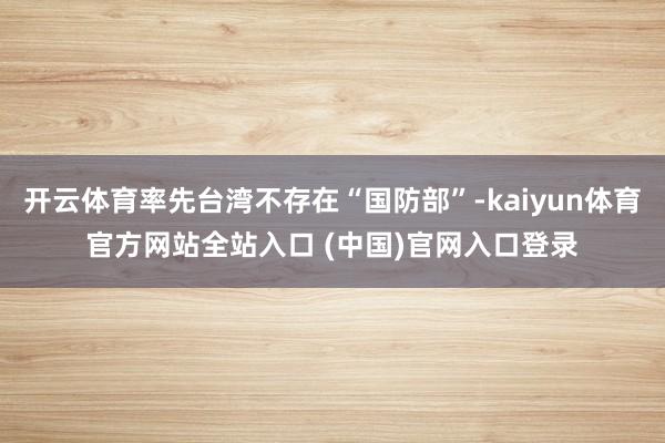 开云体育率先台湾不存在“国防部”-kaiyun体育官方网站全站入口 (中国)官网入口登录
