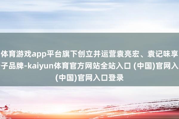 体育游戏app平台旗下创立并运营袁亮宏、袁记味享等多个子品牌-kaiyun体育官方网站全站入口 (中国)官网入口登录