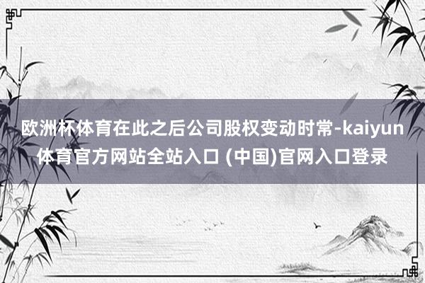 欧洲杯体育在此之后公司股权变动时常-kaiyun体育官方网站全站入口 (中国)官网入口登录
