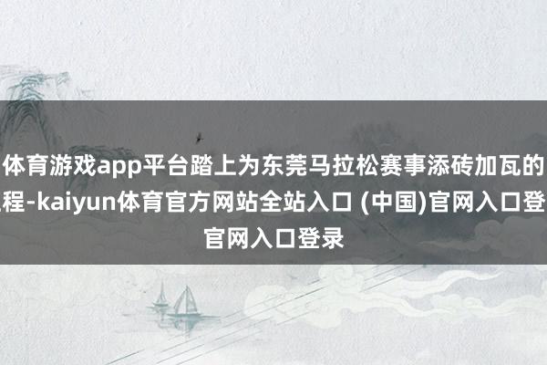 体育游戏app平台踏上为东莞马拉松赛事添砖加瓦的征程-kaiyun体育官方网站全站入口 (中国)官网入口登录