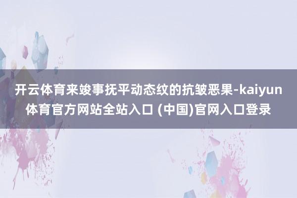 开云体育来竣事抚平动态纹的抗皱恶果-kaiyun体育官方网站全站入口 (中国)官网入口登录
