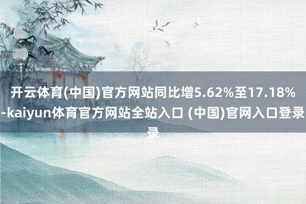 开云体育(中国)官方网站同比增5.62%至17.18%-kaiyun体育官方网站全站入口 (中国)官网入口登录