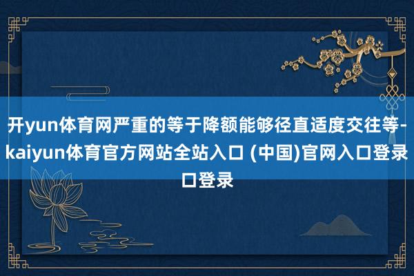 开yun体育网严重的等于降额能够径直适度交往等-kaiyun体育官方网站全站入口 (中国)官网入口登录