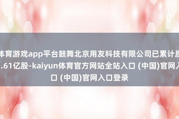 体育游戏app平台鼓舞北京用友科技有限公司已累计质押股份3.61亿股-kaiyun体育官方网站全站入口 (中国)官网入口登录