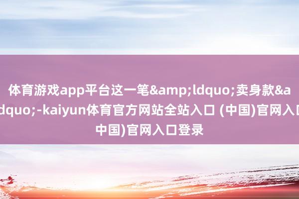 体育游戏app平台这一笔“卖身款”-kaiyun体育官方网站全站入口 (中国)官网入口登录