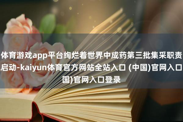 体育游戏app平台绚烂着世界中成药第三批集采职责追究启动-kaiyun体育官方网站全站入口 (中国)官网入口登录
