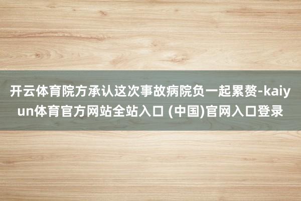 开云体育院方承认这次事故病院负一起累赘-kaiyun体育官方网站全站入口 (中国)官网入口登录