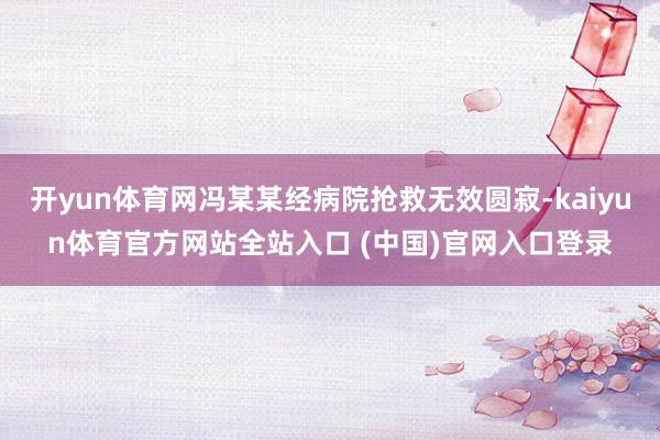 开yun体育网冯某某经病院抢救无效圆寂-kaiyun体育官方网站全站入口 (中国)官网入口登录