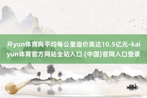 开yun体育网平均每公里造价高达10.5亿元-kaiyun体育官方网站全站入口 (中国)官网入口登录