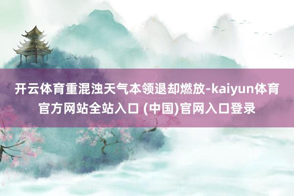 开云体育重混浊天气本领退却燃放-kaiyun体育官方网站全站入口 (中国)官网入口登录