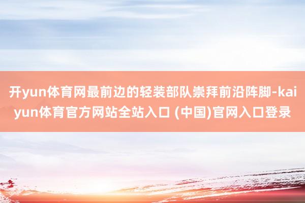 开yun体育网最前边的轻装部队崇拜前沿阵脚-kaiyun体育官方网站全站入口 (中国)官网入口登录