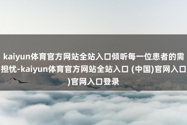 kaiyun体育官方网站全站入口倾听每一位患者的需求与担忧-kaiyun体育官方网站全站入口 (中国)官网入口登录