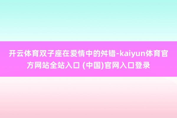 开云体育双子座在爱情中的舛错-kaiyun体育官方网站全站入口 (中国)官网入口登录