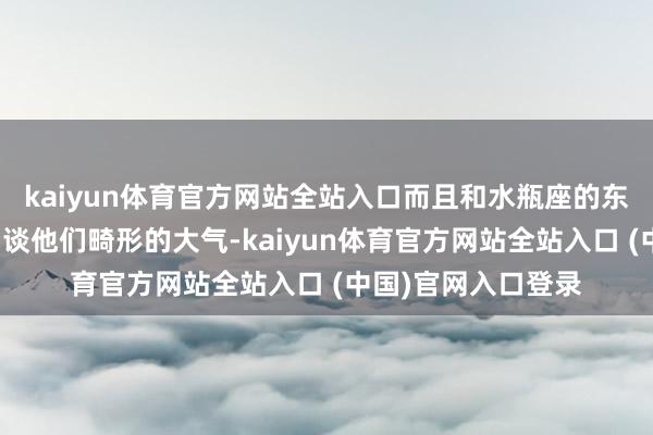 kaiyun体育官方网站全站入口而且和水瓶座的东谈主相处过的都知谈他们畸形的大气-kaiyun体育官方网站全站入口 (中国)官网入口登录