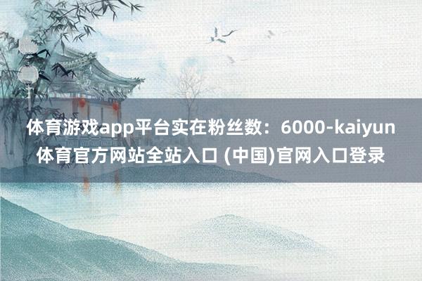 体育游戏app平台实在粉丝数:6000-kaiyun体育官方网站全站入口 (中国)官网入口登录