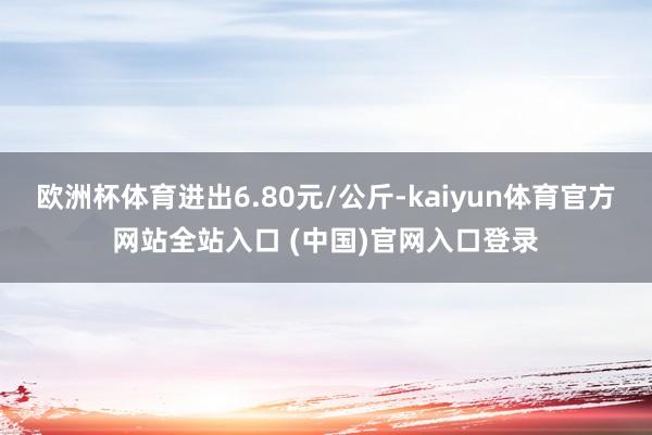 欧洲杯体育进出6.80元/公斤-kaiyun体育官方网站全站入口 (中国)官网入口登录