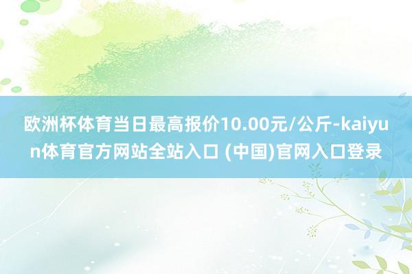 欧洲杯体育当日最高报价10.00元/公斤-kaiyun体育官方网站全站入口 (中国)官网入口登录