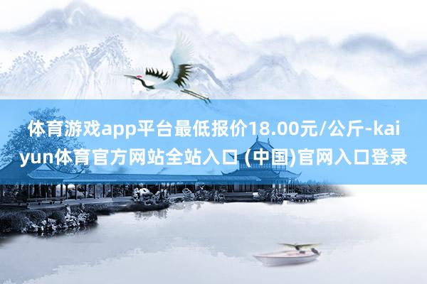 体育游戏app平台最低报价18.00元/公斤-kaiyun体育官方网站全站入口 (中国)官网入口登录