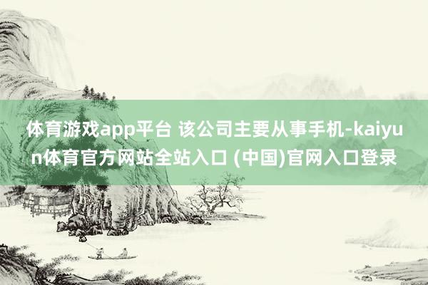 体育游戏app平台 该公司主要从事手机-kaiyun体育官方网站全站入口 (中国)官网入口登录
