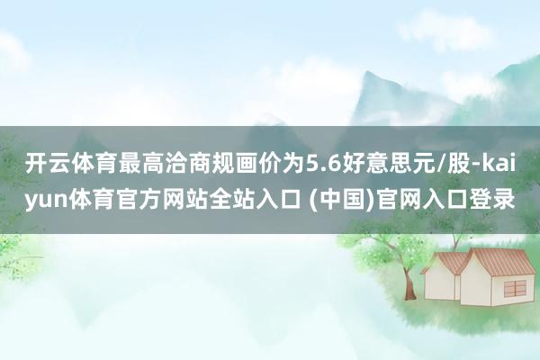 开云体育最高洽商规画价为5.6好意思元/股-kaiyun体育官方网站全站入口 (中国)官网入口登录