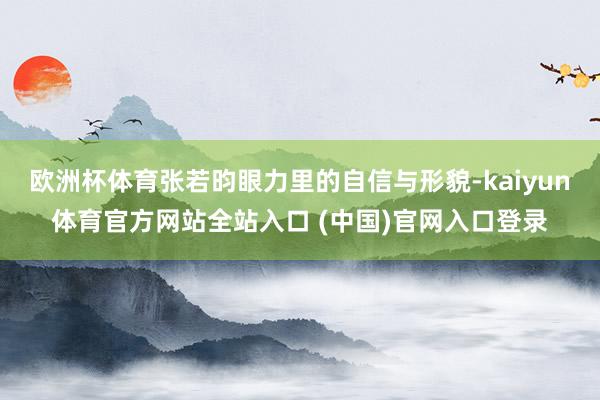 欧洲杯体育张若昀眼力里的自信与形貌-kaiyun体育官方网站全站入口 (中国)官网入口登录