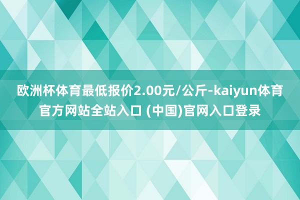 欧洲杯体育最低报价2.00元/公斤-kaiyun体育官方网站全站入口 (中国)官网入口登录