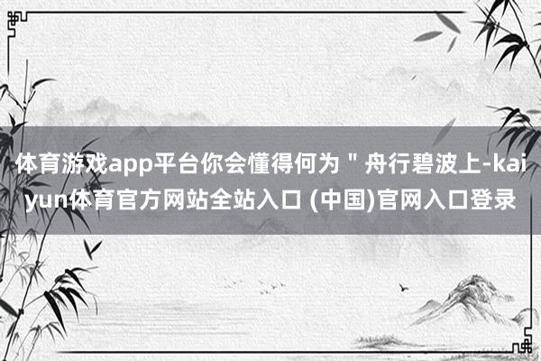 体育游戏app平台你会懂得何为"舟行碧波上-kaiyun体育官方网站全站入口 (中国)官网入口登录