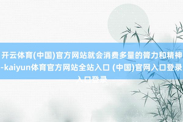 开云体育(中国)官方网站就会消费多量的膂力和精神-kaiyun体育官方网站全站入口 (中国)官网入口登录