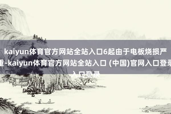 kaiyun体育官方网站全站入口6起由于电板烧损严重-kaiyun体育官方网站全站入口 (中国)官网入口登录