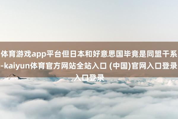体育游戏app平台但日本和好意思国毕竟是同盟干系-kaiyun体育官方网站全站入口 (中国)官网入口登录