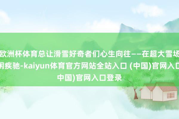 欧洲杯体育总让滑雪好奇者们心生向往——在超大雪场上空闲疾驰-kaiyun体育官方网站全站入口 (中国)官网入口登录