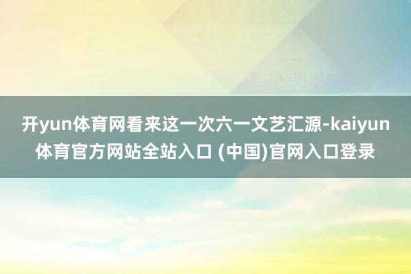 开yun体育网看来这一次六一文艺汇源-kaiyun体育官方网站全站入口 (中国)官网入口登录