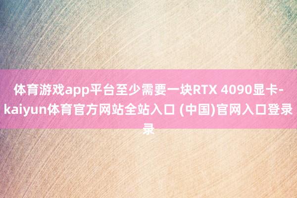 体育游戏app平台至少需要一块RTX 4090显卡-kaiyun体育官方网站全站入口 (中国)官网入口登录