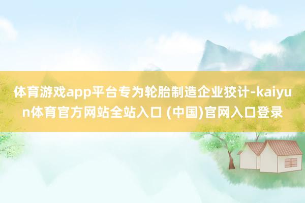 体育游戏app平台专为轮胎制造企业狡计-kaiyun体育官方网站全站入口 (中国)官网入口登录