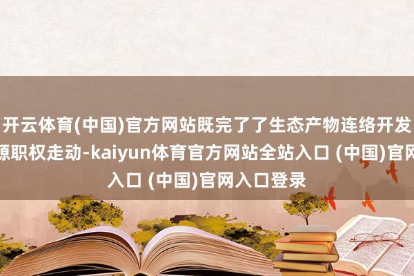 开云体育(中国)官方网站既完了了生态产物连络开发和生态资源职权走动-kaiyun体育官方网站全站入口 (中国)官网入口登录