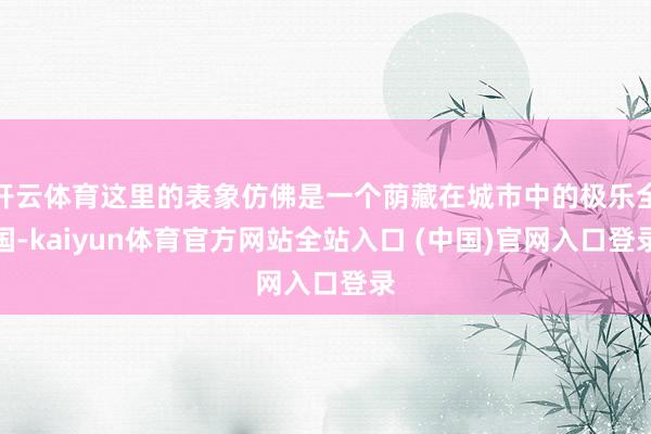 开云体育这里的表象仿佛是一个荫藏在城市中的极乐全国-kaiyun体育官方网站全站入口 (中国)官网入口登录