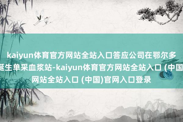 kaiyun体育官方网站全站入口答应公司在鄂尔多斯市达拉特旗诞生单采血浆站-kaiyun体育官方网站全站入口 (中国)官网入口登录