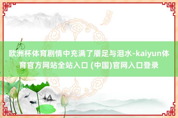 欧洲杯体育剧情中充满了餍足与泪水-kaiyun体育官方网站全站入口 (中国)官网入口登录