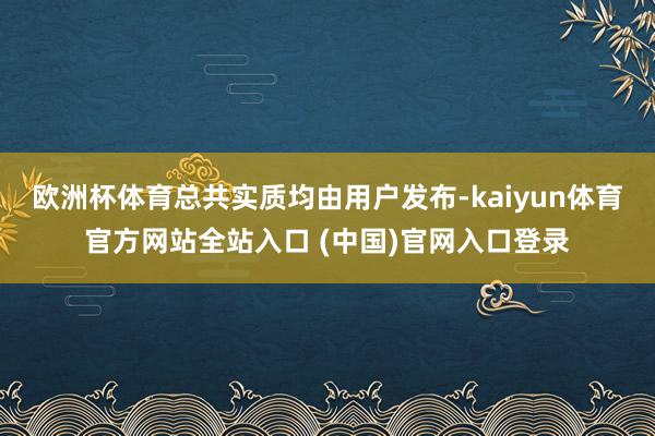欧洲杯体育总共实质均由用户发布-kaiyun体育官方网站全站入口 (中国)官网入口登录