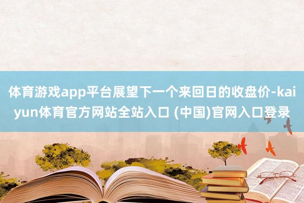 体育游戏app平台展望下一个来回日的收盘价-kaiyun体育官方网站全站入口 (中国)官网入口登录