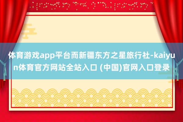 体育游戏app平台而新疆东方之星旅行社-kaiyun体育官方网站全站入口 (中国)官网入口登录
