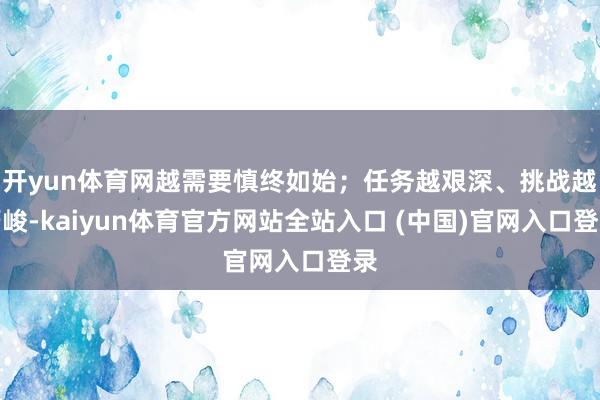 开yun体育网越需要慎终如始;任务越艰深、挑战越严峻-kaiyun体育官方网站全站入口 (中国)官网入口登录