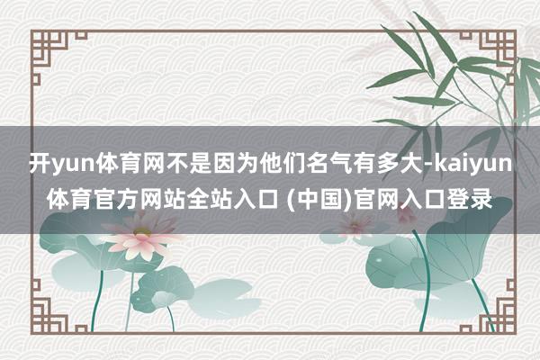 开yun体育网不是因为他们名气有多大-kaiyun体育官方网站全站入口 (中国)官网入口登录