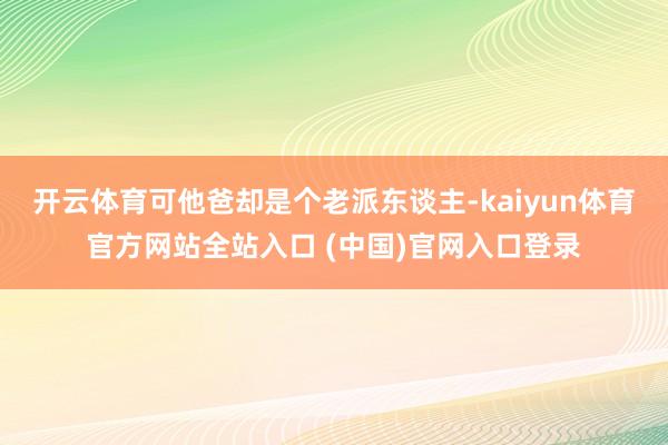 开云体育可他爸却是个老派东谈主-kaiyun体育官方网站全站入口 (中国)官网入口登录