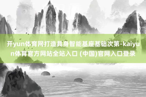 开yun体育网打造具身智能基座基础次第-kaiyun体育官方网站全站入口 (中国)官网入口登录