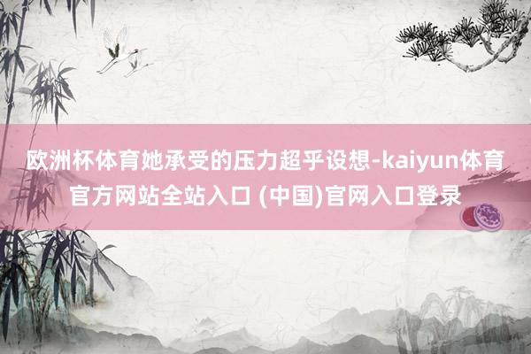 欧洲杯体育她承受的压力超乎设想-kaiyun体育官方网站全站入口 (中国)官网入口登录