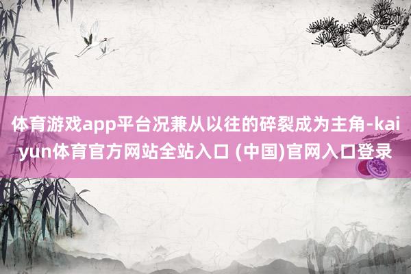 体育游戏app平台况兼从以往的碎裂成为主角-kaiyun体育官方网站全站入口 (中国)官网入口登录