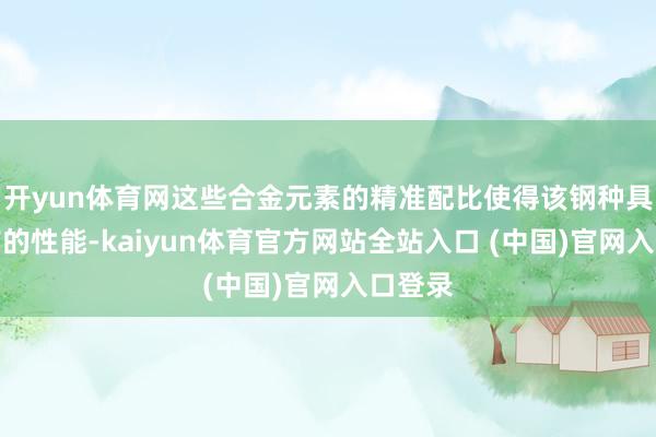 开yun体育网这些合金元素的精准配比使得该钢种具有特有的性能-kaiyun体育官方网站全站入口 (中国)官网入口登录