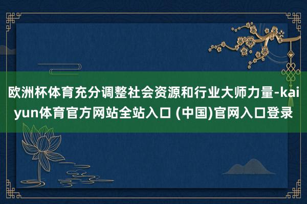 欧洲杯体育充分调整社会资源和行业大师力量-kaiyun体育官方网站全站入口 (中国)官网入口登录